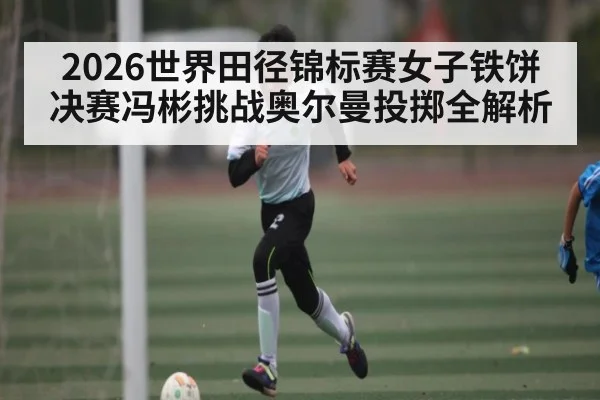 2026世界田径锦标赛女子铁饼决赛冯彬挑战奥尔曼投掷全解析