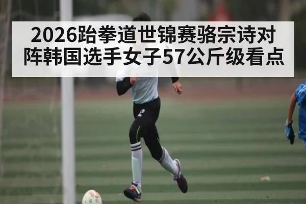 2026跆拳道世锦赛骆宗诗对阵韩国选手女子57公斤级看点