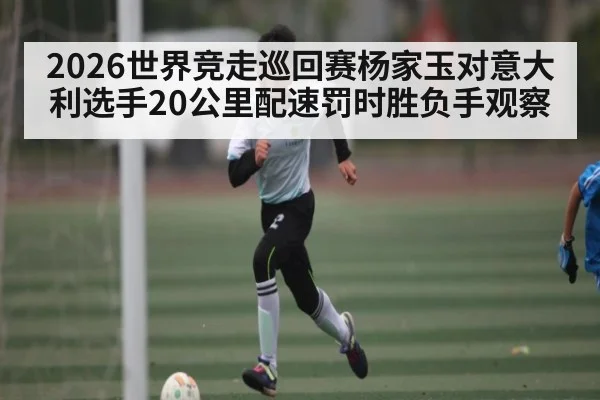 2026世界竞走巡回赛杨家玉对意大利选手20公里配速罚时胜负手观察